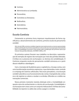 Método contábil
43
Contista;
Administrativa ou Lombarda;
Personalista;
Controlista ou Veneziana;
Reditualista;
Aziendalista;
Patrimonialista.
Escola Contista
Certamente os primeiros livros impressos impulsionaram de forma sig-
nificativa o desenvolvimento do Contismo, primeira escola do pensamento
contábil.
AtéoséculoXVIII,asteoriascontábeisvigenteserampraticamenteasmesmasapresentadas
pelolivrodePacioli.Asprimeirasexperiênciasnabuscadeumanovaexposiçãosistematizada
para a Contabilidade ocorreram muito tempo após a publicação das primeiras obras que
trataram das partidas dobradas. (SCHMIDT, 2000, p. 29)
Os primeiros autores focaram seus trabalhos na descrição e apresenta-
ção de exemplos de registro das transações por meio das partidas dobradas.
A ênfase era o processo de escrituração e as técnicas de contabilização. O
Contismo enquanto escola do pensamento contábil estruturou-se a partir
desses trabalhos e abordagens.
Com a transição do feudalismo para o capitalismo, a Europa contou com
uma transformação econômica expressiva, o que demandou maior controle
e o emprego de sistemas sofisticados. Para esses pensadores, a escrituração
contábil subordina-se ao funcionamento das contas. O propósito das contas
era o de registrar os valores a receber e as dívidas. Difundia-se o crédito nas
transações comerciais.
Nesse primeiro momento inexistia distinção entre a Contabilidade en-
quanto ramo do conhecimento e a técnica de escrituração. Contabilidade e
escrituração eram vistas como um conjunto indissociável. A ênfase da Conta-
bilidade era reportar os saldos das contas a pagar e a receber.
 