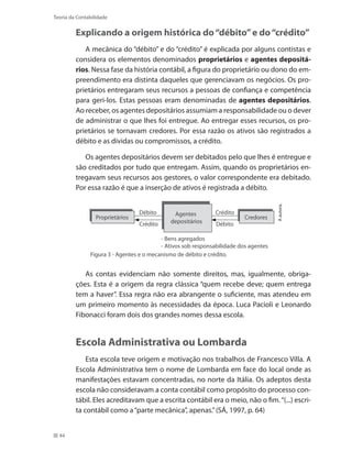 44
Teoria da Contabilidade
Explicando a origem histórica do“débito”e do“crédito”
A mecânica do “débito” e do “crédito” é explicada por alguns contistas e
considera os elementos denominados proprietários e agentes depositá-
rios. Nessa fase da história contábil, a figura do proprietário ou dono do em-
preendimento era distinta daqueles que gerenciavam os negócios. Os pro-
prietários entregaram seus recursos a pessoas de confiança e competência
para geri-los. Estas pessoas eram denominadas de agentes depositários.
Ao receber, os agentes depositários assumiam a responsabilidade ou o dever
de administrar o que lhes foi entregue. Ao entregar esses recursos, os pro-
prietários se tornavam credores. Por essa razão os ativos são registrados a
débito e as dívidas ou compromissos, a crédito.
Os agentes depositários devem ser debitados pelo que lhes é entregue e
são creditados por tudo que entregam. Assim, quando os proprietários en-
tregavam seus recursos aos gestores, o valor correspondente era debitado.
Por essa razão é que a inserção de ativos é registrada a débito.
Aautora.
Figura 3 - Agentes e o mecanismo de débito e crédito.
Débito
Crédito
Crédito
Débito
Proprietários Credores
- Bens agregados
- Ativos sob responsabilidade dos agentes
Agentes
depositários
As contas evidenciam não somente direitos, mas, igualmente, obriga-
ções. Esta é a origem da regra clássica “quem recebe deve; quem entrega
tem a haver”. Essa regra não era abrangente o suficiente, mas atendeu em
um primeiro momento às necessidades da época. Luca Pacioli e Leonardo
Fibonacci foram dois dos grandes nomes dessa escola.
Escola Administrativa ou Lombarda
Esta escola teve origem e motivação nos trabalhos de Francesco Villa. A
Escola Administrativa tem o nome de Lombarda em face do local onde as
manifestações estavam concentradas, no norte da Itália. Os adeptos desta
escola não consideravam a conta contábil como propósito do processo con-
tábil. Eles acreditavam que a escrita contábil era o meio, não o fim.“(...) escri-
ta contábil como a“parte mecânica”, apenas.”(SÁ, 1997, p. 64)
 