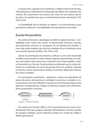 Método contábil
45
A riqueza seria, segundo esses estudiosos, o objeto essencial de estudos.
“Não desprezou a importância da adequação dos dados, das avaliações, das
revisões, dos orçamentos, mas colocou tais coisas em seus planos apenas
de apoio, de subsídio para que os entendimentos fossem alcançados.” (SÁ,
1997, p. 64)
A Contabilidade não se limitava ao registro e sua demonstração. Esses
pensadores analisavam a Contabilidade numa perspectiva mais ampla.
Escola Personalista
Os contistas limitavam a abordagem contábil no registro dos fatos – Con-
tabilidade como “ciência das contas”. “O denominado ‘Contismo’, entendo,
particularmente, pertence às concepções de um período pré-científico, a
uma visão ainda modesta, que não tem condições de ser classificada como
uma corrente deveras científica.”(SÁ, 1997, p. 69)
Apesar da contribuição do Contismo, verificou-se uma certa inquietude
científica, promovendo um olhar distinto daquele, apresentando um enfo-
que mais jurídico. Esta escola ficou conhecida como Logismográfica, Jurídi-
co-Personalista ou Toscana. Os personalistas acreditavam que as contas de-
veriam ser constituídas em nome de pessoas, físicas ou jurídicas. Segundo
os teóricos, o dever representava créditos e os haveres, débitos dos titulares
das contas contábeis.
Os personalistas, geralmente, separavam a figura do proprietário da
pessoa do gestor, pois gerenciar a entidade é uma coisa e custodiar os re-
cursos desta é outra bem diferente. A gestão se concretiza pela relação entre
agentes e correspondentes. A figura 4 evidencia a relação entre administra-
dores, proprietários e terceiros.
Aautora.
Figura 4 – Deveres e haveres.
AdministraçãoProprietários
Credores Credores
Terceiros
De acordo com Schmidt (2000, p. 63) “A personificação das contas é jus-
tificada pelo fato que qualquer operação administrativa, inerente à gestão
de qualquer entidade, assume relevância jurídica em virtude de crédito e
débito que provoca”.
 