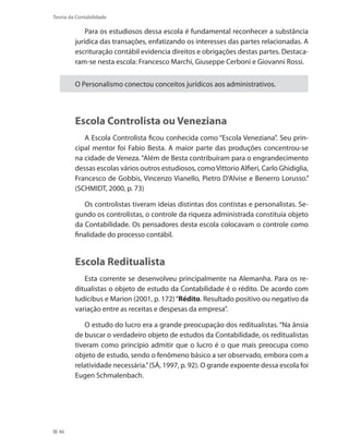 46
Teoria da Contabilidade
Para os estudiosos dessa escola é fundamental reconhecer a substância
jurídica das transações, enfatizando os interesses das partes relacionadas. A
escrituração contábil evidencia direitos e obrigações destas partes. Destaca-
ram-se nesta escola: Francesco Marchi, Giuseppe Cerboni e Giovanni Rossi.
O Personalismo conectou conceitos jurídicos aos administrativos.
Escola Controlista ou Veneziana
A Escola Controlista ficou conhecida como “Escola Veneziana”. Seu prin-
cipal mentor foi Fabio Besta. A maior parte das produções concentrou-se
na cidade de Veneza. “Além de Besta contribuíram para o engrandecimento
dessas escolas vários outros estudiosos, como Vittorio Alfieri, Carlo Ghidiglia,
Francesco de Gobbis, Vincenzo Vianello, Pietro D’Alvise e Benerro Lorusso.”
(SCHMIDT, 2000, p. 73)
Os controlistas tiveram ideias distintas dos contistas e personalistas. Se-
gundo os controlistas, o controle da riqueza administrada constituía objeto
da Contabilidade. Os pensadores desta escola colocavam o controle como
finalidade do processo contábil.
Escola Reditualista
Esta corrente se desenvolveu principalmente na Alemanha. Para os re-
ditualistas o objeto de estudo da Contabilidade é o rédito. De acordo com
Iudícibus e Marion (2001, p. 172)“Rédito. Resultado positivo ou negativo da
variação entre as receitas e despesas da empresa”.
O estudo do lucro era a grande preocupação dos reditualistas. “Na ânsia
de buscar o verdadeiro objeto de estudos da Contabilidade, os reditualistas
tiveram como princípio admitir que o lucro é o que mais preocupa como
objeto de estudo, sendo o fenômeno básico a ser observado, embora com a
relatividade necessária.”(SÁ, 1997, p. 92). O grande expoente dessa escola foi
Eugen Schmalenbach.
 