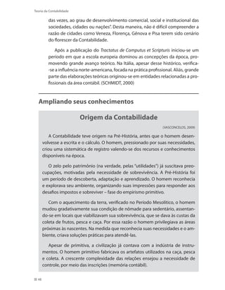 48
Teoria da Contabilidade
das vezes, ao grau de desenvolvimento comercial, social e institucional das
sociedades, cidades ou nações”. Desta maneira, não é difícil compreender a
razão de cidades como Veneza, Florença, Gênova e Pisa terem sido cenário
do florescer da Contabilidade.
Após a publicação do Tractatus de Computus et Scripturis iniciou-se um
período em que a escola europeia dominou as concepções da época, pro-
movendo grande avanço teórico. Na Itália, apesar desse histórico, verifica-
-se a influência norte-americana, focada na prática profissional. Aliás, grande
parte das elaborações teóricas originou-se em entidades relacionadas a pro-
fissionais da área contábil. (SCHMIDT, 2000)
Ampliando seus conhecimentos
Origem da Contabilidade
(VASCONCELOS, 2009)
A Contabilidade teve origem na Pré-História, antes que o homem desen-
volvesse a escrita e o cálculo. O homem, pressionado por suas necessidades,
criou uma sistemática de registro valendo-se dos recursos e conhecimentos
disponíveis na época.
O zelo pelo patrimônio (na verdade, pelas “utilidades”) já suscitava preo-
cupações, motivadas pela necessidade de sobrevivência. A Pré-História foi
um período de descoberta, adaptação e aprendizado. O homem reconhecia
e explorava seu ambiente, organizando suas impressões para responder aos
desafios impostos e sobreviver – fase do empirismo primitivo.
Com o aquecimento da terra, verificado no Período Mesolítico, o homem
mudou gradativamente sua condição de nômade para sedentário, assentan-
do-se em locais que viabilizavam sua sobrevivência, que se dava às custas da
coleta de frutos, pesca e caça. Por essa razão o homem privilegiava as áreas
próximas às nascentes. Na medida que reconhecia suas necessidades e o am-
biente, criava soluções práticas para atendê-las.
Apesar de primitiva, a civilização já contava com a indústria de instru-
mentos. O homem primitivo fabricava os artefatos utilizados na caça, pesca
e coleta. A crescente complexidade das relações ensejou a necessidade de
controle, por meio das inscrições (memória contábil).
 
