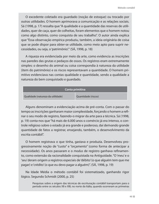 Método contábil
49
O excedente coletado era guardado (noção de estoque) ou trocado por
outras utilidades. O homem aprimorava a comunicação e as relações sociais.
Sá (1998, p. 17) ressalta que“A qualidade e a quantidade das reservas de utili-
dades, quer de caça, quer de colheitas, foram elementos que o homem notou
como algo distinto, como conquista de seu trabalho”. O autor ainda explica
que “Essa observação empírica produziu, também, a ideia originária de coisa
que se pode dispor para obter-se utilidade, como meio apto para suprir ne-
cessidades, ou seja, o‘patrimônio’.” (SÁ, 1998, p. 18)
A riqueza era evidenciada por meio da arte, como evidencia as inscrições
nas paredes das grutas e pedaços de ossos. Os registros eram extremamente
simples: o desenho do animal ou coisa correspondia à natureza da utilidade
(item do patrimônio) e os riscos representavam a quantidade. O homem pri-
mitivo evidenciava nas contas qualidade e quantidade, sendo a qualidade a
natureza do bem conquistado e guardado.
Conta primitiva
Qualidade (natureza da utilidade) Quantidade (riscos)
Alguns denominam a evidenciação acima de pré-conta. Com o passar do
tempo as inscrições ganharam maior complexidade, forçando o homem a refi-
nar o seu modo de registro, fazendo-o migrar da arte para a técnica. Sá (1998,
p. 19) conta-nos que“há mais de 6.000 anos o comércio já era intenso, o con-
trole religioso sobre o estado já era grande e poderoso, daí derivando grande
quantidade de fatos a registrar, ensejando, também, o desenvolvimento da
escrita contábil”.
O homem registrava o que tinha, gastava e produzia. Desenvolveu pro-
gressivamente noção de “custo” e “orçamento” (como forma de antecipar a
necessidade). Os anos passaram e o modus de registro ganhava refinamen-
to, como extensão da racionalidade conquistada na Antiguidade.“O‘meu’e o
‘seu’deram origem a registros especiais de‘débito’(o que alguém tem que me
pagar) e‘crédito’(o que eu devo pagar a alguém)”. (SÁ, 1998, p. 19)
Na Idade Média o método contábil foi sistematizado, ganhando rigor
lógico. Segundo Schmidt (2000, p. 25)
Pesquisas sobre a origem das técnicas de escrituração contábil transportam para o
período entre os séculos XII e XIII, no norte da Itália, quando ocorreram as primeiras
 