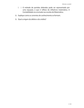 Método contábil
51
	 O método de partidas dobradas pode ser representado por((
uma equação, o que é reflexo da influência matemática. A
Contabilidade era ensinada nas escolas de Matemática.
2.	 Explique como as correntes de conhecimento se formam.
3.	 Qual a origem do débito e do crédito?
 