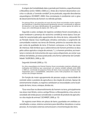 34
Teoria da Contabilidade
A origem da Contabilidade data o período pré-histórico, especificamente
o Mesolítico (entre 10000 e 5000 a.C.). Antes de o homem desenvolver a es-
crita e o cálculo, o “controle contábil”já era praticado, segundo descobertas
arqueológicas (SCHMIDT, 2000). Esta constatação é condizente com o grau
de desenvolvimento do homem no referido período.
Em pinturas líticas, em gravações em ossos de rena, foram encontrados muitos registros
que identificam o elemento patrimonial (geralmente animais), constituindo-se algumas
de desenhos e de traços identificadores de quantidades e outras apenas de sulcos ou
traços, sem a identificação do objeto. (SÁ, 1997, p. 20)
Segundo o autor, vestígios de registros contábeis foram encontrados, os
quais revelavam a presença do raciocínio contábil já nesta época. Esse pe-
ríodo foi caracterizado pelo aquecimento do clima da terra, colocando fim
ao Período Glacial. Essa modificação climática estimulou o surgimento de
comunidades maiores nas terras do Oriente, próximo às nascentes dos rios
por conta da qualidade da terra. O homem começava a se fixar nas áreas
de interesse. Vale lembrar que a sobrevivência do homem primitivo se dava
pelo cultivo agrícola e criação de animais.“(...) o homem primitivo, ao inven-
tariar o número de instrumentos de caça e pesca disponíveis, ao contar suas
ânforas de bebidas, já estava praticando uma forma rudimentar de Contabi-
lidade.”(IUDÍCIBUS, 2000, p. 30)
Segundo Schmidt (2000, p. 15):
Em sítios arqueológicos do Oriente Próximo, foram encontrados materiais utilizados por
civilizações pré-históricas que caracterizam um sistema contábil utilizado entre 8000
e 3000 a.C. constituído de pequenas fichas de barro. Essas escavações revelaram fatos
importantes para a Contabilidade, colocando-a como mola propulsora da criação da
escrita e da contagem abstrata.
Em função do maior agrupamento de pessoas surgiu a necessidade de
controle sobre o produto da agricultura e da criação de animais. Apesar de
extremamente simples, os registros satisfaziam as necessidades como locali-
zação de itens, trocas, estoque, dívidas etc.
“Essa nova fase no desenvolvimento do homem na terra, principalmente
nas áreas mais férteis, como a antiga Pérsia e a Mesopotâmia, criou uma ne-
cessidade até então pouco considerada: o controle do produto da agricultu-
ra e da criação de animais.”(SCHMIDT, 2000, p. 15)
Os registros eram feitos em placas de barro, guardadas em artefatos as-
semelhados a caixas, sistema sumeriano para identificar devedores e outras
pessoas. As inscrições externas comunicavam a movimentação dos itens.
 