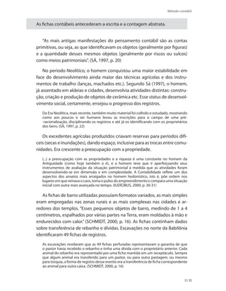 Método contábil
35
As fichas contábeis antecederam a escrita e a contagem abstrata.
“As mais antigas manifestações do pensamento contábil são as contas
primitivas, ou seja, as que identificavam os objetos (geralmente por figuras)
e a quantidade desses mesmos objetos (geralmente por riscos ou sulcos)
como meios patrimoniais”. (SÁ, 1997, p. 20)
No período Neolítico, o homem conquistou uma maior estabilidade em
face do desenvolvimento ainda maior das técnicas agrícolas e dos instru-
mentos de trabalho (lanças, machados etc.). Segundo Sá (1997), o homem,
já assentado em aldeias e cidades, desenvolvia atividades distintas: constru-
ção, criação e produção de objetos de cerâmica etc. Esse status de desenvol-
vimento social, certamente, ensejou o progresso dos registros.
Da Era Neolítica, mais recente, também muito material foi colhido e estudado, mostrando
como aos poucos o ser humano levou as inscrições para o campo de uma pré-
-racionalização, disciplinando os registros e até já os identificando com os proprietários
dos bens. (SÁ, 1997, p. 22)
Os excedentes agrícolas produzidos criavam reservas para períodos difí-
ceis (secas e inundações), dando espaço, inclusive para as trocas entre comu-
nidades. Era crescente a preocupação com a propriedade.
(...) a preocupação com as propriedades e a riqueza é uma constante no homem da
Antiguidade (como hoje também o é), e o homem teve que ir aperfeiçoando seus
instrumentos de avaliação da situação patrimonial à medida que as atividades foram
desenvolvendo-se em dimensão e em complexidade. A Contabilidade reflete um dos
aspectos dos anseios mais arraigados no homem hedonístico, isto é, põe ordem nos
lugares em que reinava o caos, toma o pulso do empreendimento e compara uma situação
inicial com outra mais avançada no tempo. (IUDÍCIBUS, 2000, p. 30-31)
As fichas de barro utilizadas possuíam formatos variados, as mais simples
eram empregadas nas zonas rurais e as mais complexas nas cidades e ar-
redores dos templos. “Esses pequenos objetos de barro, medindo de 1 a 4
centímetros, espalhados por várias partes na Terra, eram moldados à mão e
endurecidos com calor.” (SCHMIDT, 2000, p. 16). As fichas continham dados
sobre transferência de rebanho e dívidas. Escavações no norte da Babilônia
identificaram 49 fichas de registros.
As escavações revelaram que as 49 fichas perfuradas representavam a garantia de que
o pastor havia recebido o rebanho e tinha uma dívida com o proprietário anterior. Cada
animal do rebanho era representado por uma ficha mantida em um receptáculo. Sempre
que algum animal era transferido para um pastor, ou para outra pastagem, ou mesmo
para tosquia, a forma de registro desse evento era a transferência de ficha correspondente
ao animal para outra caixa. (SCHMIDT, 2000, p. 16)
 