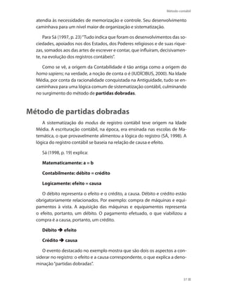 Método contábil
37
atendia às necessidades de memorização e controle. Seu desenvolvimento
caminhava para um nível maior de organização e sistematização.
Para Sá (1997, p. 23)“Tudo indica que foram os desenvolvimentos das so-
ciedades, apoiados nos dos Estados, dos Poderes religiosos e de suas rique-
zas, somados aos das artes de escrever e contar, que influíram, decisivamen-
te, na evolução dos registros contábeis”.
Como se vê, a origem da Contabilidade é tão antiga como a origem do
homo sapiens; na verdade, a noção de conta o é (IUDÍCIBUS, 2000). Na Idade
Média, por conta da racionalidade conquistada na Antiguidade, tudo se en-
caminhava para uma lógica comum de sistematização contábil, culminando
no surgimento do método de partidas dobradas.
Método de partidas dobradas
A sistematização do modus de registro contábil teve origem na Idade
Média. A escrituração contábil, na época, era ensinada nas escolas de Ma-
temática, o que provavelmente alimentou a lógica do registro (SÁ, 1998). A
lógica do registro contábil se baseia na relação de causa e efeito.
Sá (1998, p. 19) explica:
Matematicamente: a = b
Contabilmente: débito = crédito
Logicamente: efeito = causa
O débito representa o efeito e o crédito, a causa. Débito e crédito estão
obrigatoriamente relacionados. Por exemplo: compra de máquinas e equi-
pamentos à vista. A aquisição das máquinas e equipamentos representa
o efeito, portanto, um débito. O pagamento efetuado, o que viabilizou a
compra é a causa, portanto, um crédito.
Débito  efeito
Crédito  causa
O evento destacado no exemplo mostra que são dois os aspectos a con-
siderar no registro: o efeito e a causa correspondente, o que explica a deno-
minação“partidas dobradas”.
 