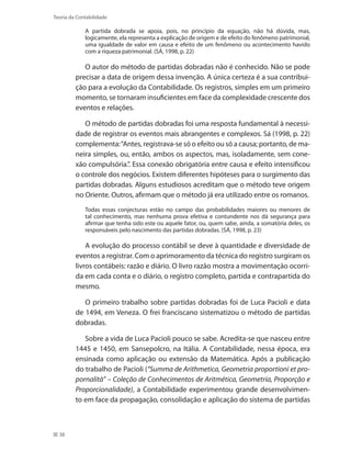 38
Teoria da Contabilidade
A partida dobrada se apoia, pois, no princípio da equação, não há dúvida, mas,
logicamente, ela representa a explicação de origem e de efeito do fenômeno patrimonial,
uma igualdade de valor em causa e efeito de um fenômeno ou acontecimento havido
com a riqueza patrimonial. (SÁ, 1998, p. 22)
O autor do método de partidas dobradas não é conhecido. Não se pode
precisar a data de origem dessa invenção. A única certeza é a sua contribui-
ção para a evolução da Contabilidade. Os registros, simples em um primeiro
momento, se tornaram insuficientes em face da complexidade crescente dos
eventos e relações.
O método de partidas dobradas foi uma resposta fundamental à necessi-
dade de registrar os eventos mais abrangentes e complexos. Sá (1998, p. 22)
complementa:“Antes, registrava-se só o efeito ou só a causa; portanto, de ma-
neira simples, ou, então, ambos os aspectos, mas, isoladamente, sem cone-
xão compulsória.”. Essa conexão obrigatória entre causa e efeito intensificou
o controle dos negócios. Existem diferentes hipóteses para o surgimento das
partidas dobradas. Alguns estudiosos acreditam que o método teve origem
no Oriente. Outros, afirmam que o método já era utilizado entre os romanos.
Todas essas conjecturas estão no campo das probabilidades maiores ou menores de
tal conhecimento, mas nenhuma prova efetiva e contundente nos dá segurança para
afirmar que tenha sido este ou aquele fator, ou, quem sabe, ainda, a somatória deles, os
responsáveis pelo nascimento das partidas dobradas. (SÁ, 1998, p. 23)
A evolução do processo contábil se deve à quantidade e diversidade de
eventos a registrar. Com o aprimoramento da técnica do registro surgiram os
livros contábeis: razão e diário. O livro razão mostra a movimentação ocorri-
da em cada conta e o diário, o registro completo, partida e contrapartida do
mesmo.
O primeiro trabalho sobre partidas dobradas foi de Luca Pacioli e data
de 1494, em Veneza. O frei franciscano sistematizou o método de partidas
dobradas.
Sobre a vida de Luca Pacioli pouco se sabe. Acredita-se que nasceu entre
1445 e 1450, em Sansepolcro, na Itália. A Contabilidade, nessa época, era
ensinada como aplicação ou extensão da Matemática. Após a publicação
do trabalho de Pacioli (“Summa de Arithmetica, Geometria proportioni et pro-
pornalità” – Coleção de Conhecimentos de Aritmética, Geometria, Proporção e
Proporcionalidade), a Contabilidade experimentou grande desenvolvimen-
to em face da propagação, consolidação e aplicação do sistema de partidas
 