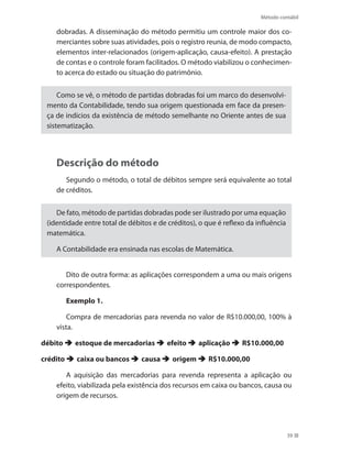 Método contábil
39
dobradas. A disseminação do método permitiu um controle maior dos co-
merciantes sobre suas atividades, pois o registro reunia, de modo compacto,
elementos inter-relacionados (origem-aplicação, causa-efeito). A prestação
de contas e o controle foram facilitados. O método viabilizou o conhecimen-
to acerca do estado ou situação do patrimônio.
Como se vê, o método de partidas dobradas foi um marco do desenvolvi-
mento da Contabilidade, tendo sua origem questionada em face da presen-
ça de indícios da existência de método semelhante no Oriente antes de sua
sistematização.
Descrição do método
Segundo o método, o total de débitos sempre será equivalente ao total
de créditos.
De fato, método de partidas dobradas pode ser ilustrado por uma equação
(identidade entre total de débitos e de créditos), o que é reflexo da influência
matemática.
A Contabilidade era ensinada nas escolas de Matemática.
Dito de outra forma: as aplicações correspondem a uma ou mais origens
correspondentes.
Exemplo 1.
Compra de mercadorias para revenda no valor de R$10.000,00, 100% à
vista.
débito  estoque de mercadorias  efeito  aplicação  R$10.000,00
crédito  caixa ou bancos  causa  origem  R$10.000,00
A aquisição das mercadorias para revenda representa a aplicação ou
efeito, viabilizada pela existência dos recursos em caixa ou bancos, causa ou
origem de recursos.
 