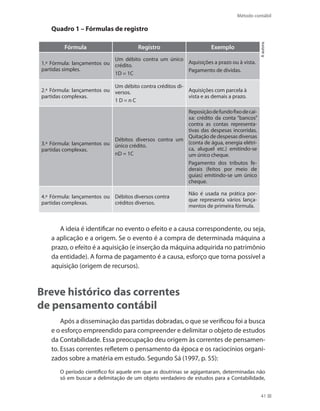 Método contábil
41
Quadro 1 – Fórmulas de registro
Fórmula Registro Exemplo
1.ª Fórmula: lançamentos ou
partidas simples.
Um débito contra um único
crédito.
1D = 1C
Aquisições a prazo ou à vista.
Pagamento de dívidas.
2.ª Fórmula: lançamentos ou
partidas complexas.
Um débito contra créditos di-
versos.
1 D = n C
Aquisições com parcela à
vista e as demais a prazo.
3.ª Fórmula: lançamentos ou
partidas complexas.
Débitos diversos contra um
único crédito.
nD = 1C
Reposiçãodefundofixodecai-
xa: crédito da conta “bancos”
contra as contas representa-
tivas das despesas incorridas.
Quitação de despesas diversas
(conta de água, energia elétri-
ca, aluguel etc.) emitindo-se
um único cheque.
Pagamento dos tributos fe-
derais (feitos por meio de
guias) emitindo-se um único
cheque.
4.ª Fórmula: lançamentos ou
partidas complexas.
Débitos diversos contra
créditos diversos.
Não é usada na prática por-
que representa vários lança-
mentos de primeira fórmula.
Aautora.
A ideia é identificar no evento o efeito e a causa correspondente, ou seja,
a aplicação e a origem. Se o evento é a compra de determinada máquina a
prazo, o efeito é a aquisição (e inserção da máquina adquirida no patrimônio
da entidade). A forma de pagamento é a causa, esforço que torna possível a
aquisição (origem de recursos).
Breve histórico das correntes
de pensamento contábil
Após a disseminação das partidas dobradas, o que se verificou foi a busca
e o esforço empreendido para compreender e delimitar o objeto de estudos
da Contabilidade. Essa preocupação deu origem às correntes de pensamen-
to. Essas correntes refletem o pensamento da época e os raciocínios organi-
zados sobre a matéria em estudo. Segundo Sá (1997, p. 55):
O período científico foi aquele em que as doutrinas se agigantaram, determinadas não
só em buscar a delimitação de um objeto verdadeiro de estudos para a Contabilidade,
 