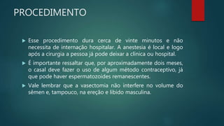 PROCEDIMENTO
 Esse procedimento dura cerca de vinte minutos e não
necessita de internação hospitalar. A anestesia é local e logo
após a cirurgia a pessoa já pode deixar a clínica ou hospital.
 É importante ressaltar que, por aproximadamente dois meses,
o casal deve fazer o uso de algum método contraceptivo, já
que pode haver espermatozoides remanescentes.
 Vale lembrar que a vasectomia não interfere no volume do
sêmen e, tampouco, na ereção e libido masculina.
 