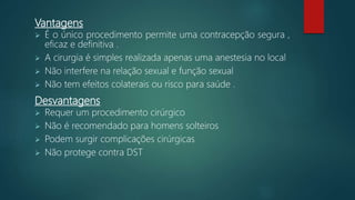Vantagens
 É o único procedimento permite uma contracepção segura ,
eficaz e definitiva .
 A cirurgia é simples realizada apenas uma anestesia no local
 Não interfere na relação sexual e função sexual
 Não tem efeitos colaterais ou risco para saúde .
Desvantagens
 Requer um procedimento cirúrgico
 Não é recomendado para homens solteiros
 Podem surgir complicações cirúrgicas
 Não protege contra DST
 