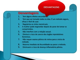 Desvantagens
1. Tem alguns efeitos secundários.
2. Tem que ser tomado todos os dias. É um método seguro,
eficaz e fácil de usar.
3. Regulariza os ciclos menstruais.
4. A mulher pode engravidar depois de parar de tomar os
comprimidos.
5. Não interfere com a relação sexual.
6. Diminui o risco de cancro dos órgãos reprodutivos
femininos.
7. Não requer exame pélvico de rotina para o inicio do
método.
8. Retorno imediato da fecundidade ao parar o método.
9. Diminuem o risco de doença inflamatória pélvica.
DESVANTAGENS
 