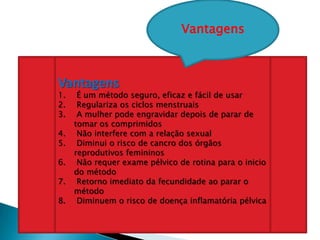 Vantagens
1. É um método seguro, eficaz e fácil de usar
2. Regulariza os ciclos menstruais
3. A mulher pode engravidar depois de parar de
tomar os comprimidos
4. Não interfere com a relação sexual
5. Diminui o risco de cancro dos órgãos
reprodutivos femininos
6. Não requer exame pélvico de rotina para o inicio
do método
7. Retorno imediato da fecundidade ao parar o
método
8. Diminuem o risco de doença inflamatória pélvica
Vantagens
 