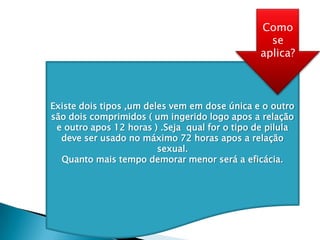 Existe dois tipos ,um deles vem em dose única e o outro
são dois comprimidos ( um ingerido logo apos a relação
e outro apos 12 horas ) .Seja qual for o tipo de pilula
deve ser usado no máximo 72 horas apos a relação
sexual.
Quanto mais tempo demorar menor será a eficácia.
Como
se
aplica?
 