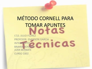 MÉTODO CORNELL PARA 
TOMAR APUNTES 
I.T.D. JULIO FLOREZ 
PROFESOR: EMERSON GARCIA 
INTEGRANTES: 
BRAYAN ROMERO 
JUAN BERNATE 
CURSO 1002 
 