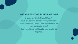 NOSSOS TÓPICOS PRINCIPAIS HOJE
O que é o método Crystal Clear?
Qual é o objetivo do método Crystal Clear?
Como o método Crystal Clear se diferencia de
outros métodos ágeis?
Sua importância e utilização para o setor da
logística.
 