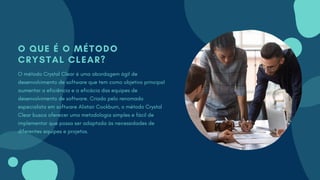 O QUE É O MÉTODO
CRYSTAL CLEAR?
O método Crystal Clear é uma abordagem ágil de
desenvolvimento de software que tem como objetivo principal
aumentar a eficiência e a eficácia das equipes de
desenvolvimento de software. Criado pelo renomado
especialista em software Alistair Cockburn, o método Crystal
Clear busca oferecer uma metodologia simples e fácil de
implementar que possa ser adaptada às necessidades de
diferentes equipes e projetos.
 