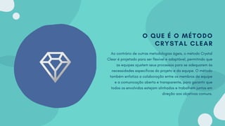 O QUE É O MÉTODO
CRYSTAL CLEAR
Ao contrário de outras metodologias ágeis, o método Crystal
Clear é projetado para ser flexível e adaptável, permitindo que
as equipes ajustem seus processos para se adequarem às
necessidades específicas do projeto e da equipe. O método
também enfatiza a colaboração entre os membros da equipe
e a comunicação aberta e transparente, para garantir que
todos os envolvidos estejam alinhados e trabalhem juntos em
direção aos objetivos comuns.
 