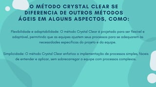 O MÉTODO CRYSTAL CLEAR SE
DIFERENCIA DE OUTROS MÉTODOS
ÁGEIS EM ALGUNS ASPECTOS, COMO:
Flexibilidade e adaptabilidade: O método Crystal Clear é projetado para ser flexível e
adaptável, permitindo que as equipes ajustem seus processos para se adequarem às
necessidades específicas do projeto e da equipe.
Simplicidade: O método Crystal Clear enfatiza a implementação de processos simples, fáceis
de entender e aplicar, sem sobrecarregar a equipe com processos complexos.
 