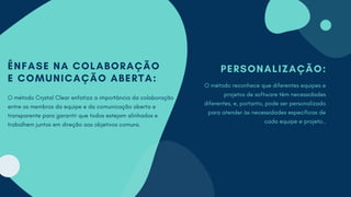 PERSONALIZAÇÃO:
O método reconhece que diferentes equipes e
projetos de software têm necessidades
diferentes, e, portanto, pode ser personalizado
para atender às necessidades específicas de
cada equipe e projeto..
ÊNFASE NA COLABORAÇÃO
E COMUNICAÇÃO ABERTA:
O método Crystal Clear enfatiza a importância da colaboração
entre os membros da equipe e da comunicação aberta e
transparente para garantir que todos estejam alinhados e
trabalhem juntos em direção aos objetivos comuns.
 