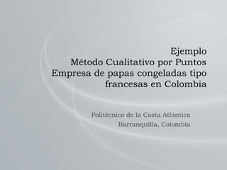 Ejemplo
Método Cualitativo por Puntos
Empresa de papas congeladas tipo
francesas en Colombia
Politécnico de la Costa Atlántica
Barranquilla, Colombia
 