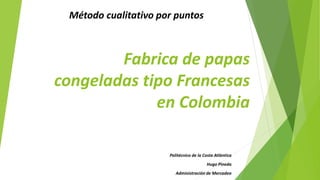 Fabrica de papas congeladas tipo Francesas en Colombia 
Método cualitativo por puntos 
Politécnico de la Costa Atlántica 
Hugo Pineda 
Administración de Mercadeo  