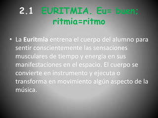• La Euritmia entrena el cuerpo del alumno para
sentir conscientemente las sensaciones
musculares de tiempo y energía en sus
manifestaciones en el espacio. El cuerpo se
convierte en instrumento y ejecuta o
transforma en movimiento algún aspecto de la
música.
2.1 EURITMIA. Eu= buen;
ritmia=ritmo
 