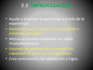 2.3 IMPROVISACIÓN
• Ayuda a sintetizar lo aprendido a través de la
experiencia
• Demuestra que el alumno ha aprendido o
entiende conceptos
• Motiva al alumno a expresar sus ideas
musicales propias
• Estimula los poderes de concentración,
capacidad de escuchar e imaginación
• Crea sentimientos de satisfacción y logro.
 