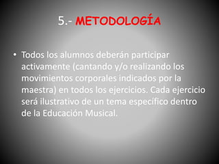 5.- METODOLOGÍA
• Todos los alumnos deberán participar
activamente (cantando y/o realizando los
movimientos corporales indicados por la
maestra) en todos los ejercicios. Cada ejercicio
será ilustrativo de un tema específico dentro
de la Educación Musical.
 