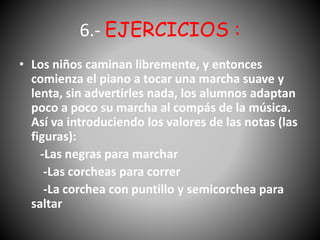 6.- EJERCICIOS :
• Los niños caminan libremente, y entonces
comienza el piano a tocar una marcha suave y
lenta, sin advertirles nada, los alumnos adaptan
poco a poco su marcha al compás de la música.
Así va introduciendo los valores de las notas (las
figuras):
-Las negras para marchar
-Las corcheas para correr
-La corchea con puntillo y semicorchea para
saltar
 
