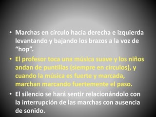 • Marchas en círculo hacia derecha e izquierda
levantando y bajando los brazos a la voz de
“hop”.
• El profesor toca una música suave y los niños
andan de puntillas (siempre en círculos), y
cuando la música es fuerte y marcada,
marchan marcando fuertemente el paso.
• El silencio se hará sentir relacionándolo con
la interrupción de las marchas con ausencia
de sonido.
 