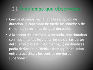 1.1 Problemas que observaba:
• Ciertos alumnos, les faltaba la sensación de
duración, la capacidad de medir los sonidos y de
ritmar las sucesiones de igual duración.
• A la acción de la música, a menudo, reaccionaban
con movimientos involuntarios de ciertas partes
del cuerpo (cabeza, pies, manos,...) de donde se
podía deducir que "debía existir alguna relación
entre la acústica y los centros nerviosos
superiores".
 