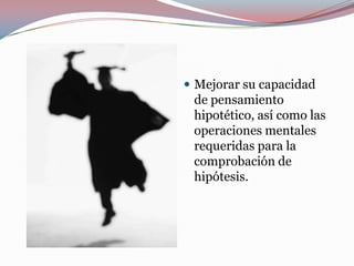  Mejorar su capacidad
 de pensamiento
 hipotético, así como las
 operaciones mentales
 requeridas para la
 comprobación de
 hipótesis.
 