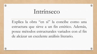 Intrínseco 
Explica la obra “en si” la concibe como una 
estructura que sirve a un fin estético. Además, 
posee métodos estructurales variados con el fin 
de alcázar un excelente análisis literario. 
 