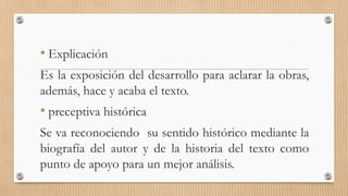 • Explicación 
Es la exposición del desarrollo para aclarar la obras, 
además, hace y acaba el texto. 
• preceptiva histórica 
Se va reconociendo su sentido histórico mediante la 
biografía del autor y de la historia del texto como 
punto de apoyo para un mejor análisis. 
