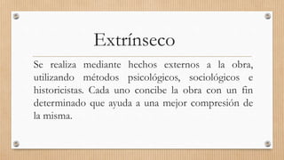 Extrínseco
Se realiza mediante hechos externos a la obra,
utilizando métodos psicológicos, sociológicos e
historicistas. Cada uno concibe la obra con un fin
determinado que ayuda a una mejor compresión de
la misma.