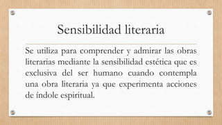 Sensibilidad literaria
Se utiliza para comprender y admirar las obras
literarias mediante la sensibilidad estética que es
exclusiva del ser humano cuando contempla
una obra literaria ya que experimenta acciones
de índole espiritual.
