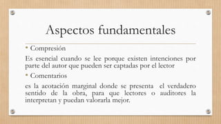 Aspectos fundamentales
• Compresión
Es esencial cuando se lee porque existen intenciones por
parte del autor que pueden ser captadas por el lector
• Comentarios
es la acotación marginal donde se presenta el verdadero
sentido de la obra, para que lectores o auditores la
interpretan y puedan valorarla mejor.