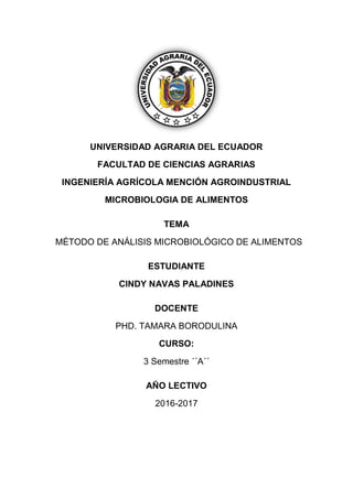 UNIVERSIDAD AGRARIA DEL ECUADOR
FACULTAD DE CIENCIAS AGRARIAS
INGENIERÍA AGRÍCOLA MENCIÓN AGROINDUSTRIAL
MICROBIOLOGIA DE ALIMENTOS
TEMA
MÉTODO DE ANÁLISIS MICROBIOLÓGICO DE ALIMENTOS
ESTUDIANTE
CINDY NAVAS PALADINES
DOCENTE
PHD. TAMARA BORODULINA
CURSO:
3 Semestre ´´A´´
AÑO LECTIVO
2016-2017
 
