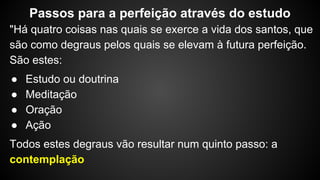 "Há quatro coisas nas quais se exerce a vida dos santos, que
são como degraus pelos quais se elevam à futura perfeição.
São estes:
● Estudo ou doutrina
● Meditação
● Oração
● Ação
Todos estes degraus vão resultar num quinto passo: a
contemplação
Passos para a perfeição através do estudo
 
