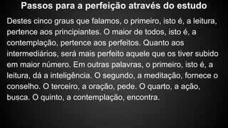 Destes cinco graus que falamos, o primeiro, isto é, a leitura,
pertence aos principiantes. O maior de todos, isto é, a
contemplação, pertence aos perfeitos. Quanto aos
intermediários, será mais perfeito aquele que os tiver subido
em maior número. Em outras palavras, o primeiro, isto é, a
leitura, dá a inteligência. O segundo, a meditação, fornece o
conselho. O terceiro, a oração, pede. O quarto, a ação,
busca. O quinto, a contemplação, encontra.
Passos para a perfeição através do estudo
 