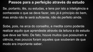 Se, portanto, lês, ou estudas, e tens por isto a inteligência e
conheceste o que se deve fazer, isto já é princípio do bem,
mas ainda não te será suficiente, não és perfeito ainda.
Sobe, pois, na arca do conselho, e medita como poderás
realizar aquilo que aprendeste através da leitura e do estudo
que deve ser feito. De fato, houve muitos que possuíram a
ciência, mas poucos foram aqueles que souberam de que
modo era importante saber.
Passos para a perfeição através do estudo
 