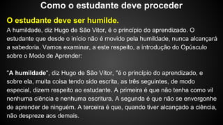 O estudante deve ser humilde.
A humildade, diz Hugo de São Vitor, é o princípio do aprendizado. O
estudante que desde o início não é movido pela humildade, nunca alcançará
a sabedoria. Vamos examinar, a este respeito, a introdução do Opúsculo
sobre o Modo de Aprender:
"A humildade", diz Hugo de São Vítor, "é o princípio do aprendizado, e
sobre ela, muita coisa tendo sido escrita, as três seguintes, de modo
especial, dizem respeito ao estudante. A primeira é que não tenha como vil
nenhuma ciência e nenhuma escritura. A segunda é que não se envergonhe
de aprender de ninguém. A terceira é que, quando tiver alcançado a ciência,
não despreze aos demais.
Como o estudante deve proceder
 