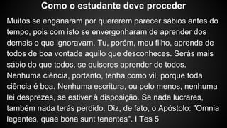 Muitos se enganaram por quererem parecer sábios antes do
tempo, pois com isto se envergonharam de aprender dos
demais o que ignoravam. Tu, porém, meu filho, aprende de
todos de boa vontade aquilo que desconheces. Serás mais
sábio do que todos, se quiseres aprender de todos.
Nenhuma ciência, portanto, tenha como vil, porque toda
ciência é boa. Nenhuma escritura, ou pelo menos, nenhuma
lei desprezes, se estiver à disposição. Se nada lucrares,
também nada terás perdido. Diz, de fato, o Apóstolo: "Omnia
legentes, quae bona sunt tenentes". I Tes 5
Como o estudante deve proceder
 