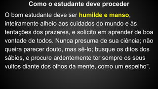 O bom estudante deve ser humilde e manso,
inteiramente alheio aos cuidados do mundo e às
tentações dos prazeres, e solícito em aprender de boa
vontade de todos. Nunca presuma de sua ciência; não
queira parecer douto, mas sê-lo; busque os ditos dos
sábios, e procure ardentemente ter sempre os seus
vultos diante dos olhos da mente, como um espelho".
Como o estudante deve proceder
 