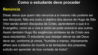 Renúncia
Disse Jesus que quem não renuncia a si mesmo não poderia ser
seu discípulo. Não era outro o objetivo dos alunos de Hugo de São
Vitor senão serem discípulos de Cristo, aprenderem o que é o
Evangelho, como se o vive e como se pode ensiná-lo aos outros.
Assim também Hugo fêz exigências similares às de Cristo aos
seus estudantes. O estudante que desejar elevar-se até Deus
deve ser, conforme já vimos, "humilde e manso, inteiramente
alheio aos cuidados do mundo e às tentações dos prazeres,
solícito em aprender de boa vontade de todos".
Como o estudante deve proceder
 