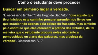 Buscar em primeiro lugar a verdade.
"É necessário também", diz Hugo de São Vitor, "que aquele que
tiver iniciado este caminho procure aprender nos livros em
que estudar não apenas pela beleza do fraseado, mas também
pelo estímulo que eles oferecem à prática das virtudes, de tal
maneira que o estudante procure neles não tanto a
pomposidade ou a arte das palavras, mas a beleza da
verdade". Didascalicon, V, 7
Como o estudante deve proceder
 