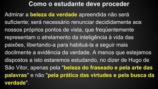 Admirar a beleza da verdade apreendida não será
suficiente; será necessário renunciar decididamente aos
nossos próprios pontos de vista, que freqüentemente
representam o atrelamento da inteligência à vida das
paixões, libertando-a para habituá-la a seguir mais
docilmente a evidência da verdade. A menos que estejamos
dispostos a isto estaremos estudando, no dizer de Hugo de
São Vitor, apenas pela "beleza do fraseado e pela arte das
palavras" e não "pela prática das virtudes e pela busca da
verdade".
Como o estudante deve proceder
 