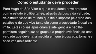 Para Hugo de São Vitor o que o estudante deve procurar
com o estudo é o libertar-se, através da busca da verdade,
da estreita visão de mundo que lhe é imposta pela vida das
paixões e de que vive tanto ele como a sociedade à qual ele
imita. Estas coisas aprisionam a inteligência e não lhe
permitem seguir a luz da graça e a própria evidência de uma
verdade que deveria, à medida em que é buscada, tornar-se
cada vez mais radiante.
Como o estudante deve proceder
 