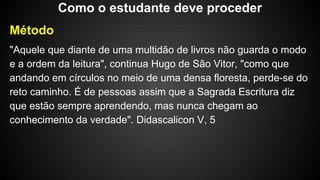 Método
"Aquele que diante de uma multidão de livros não guarda o modo
e a ordem da leitura", continua Hugo de São Vitor, "como que
andando em círculos no meio de uma densa floresta, perde-se do
reto caminho. É de pessoas assim que a Sagrada Escritura diz
que estão sempre aprendendo, mas nunca chegam ao
conhecimento da verdade". Didascalicon V, 5
Como o estudante deve proceder
 